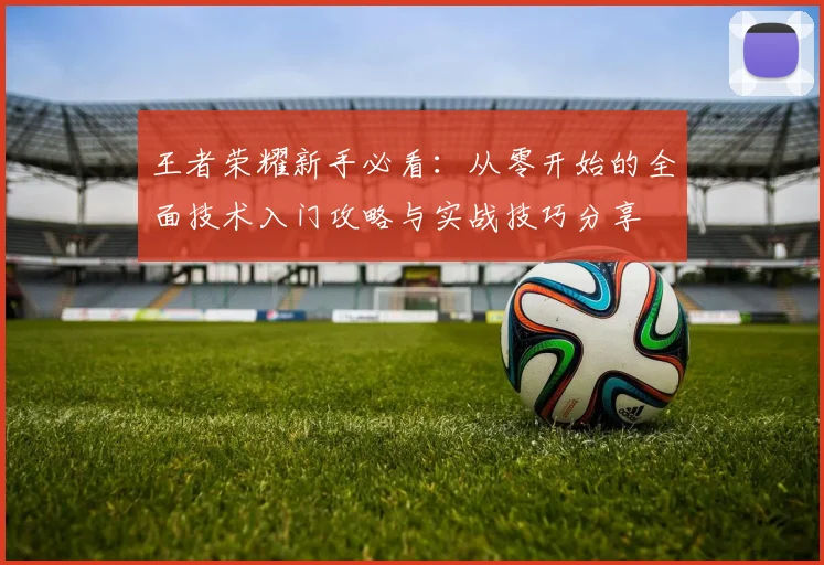 王者荣耀新手必看：从零开始的全面技术入门攻略与实战技巧分享