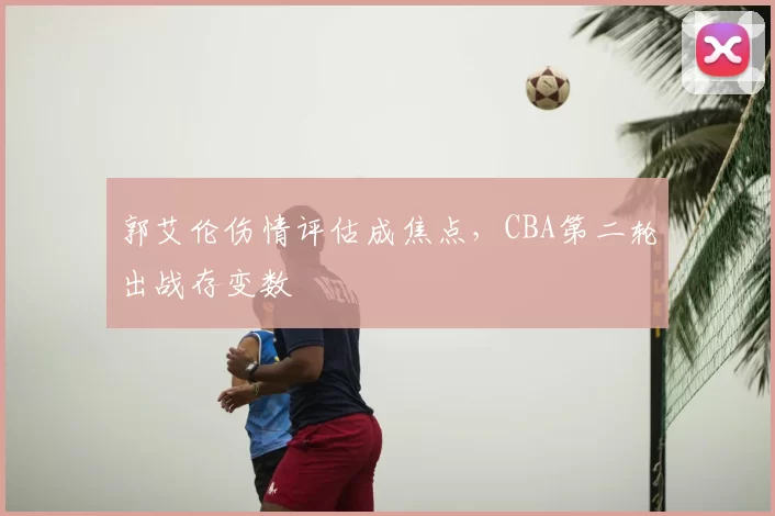 郭艾伦伤情评估成焦点，CBA第二轮出战存变数