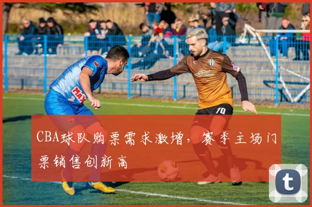 CBA球队购票需求激增，赛季主场门票销售创新高