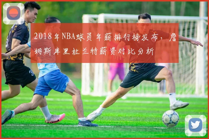 2018年NBA球员年薪排行榜发布，詹姆斯库里杜兰特薪资对比分析