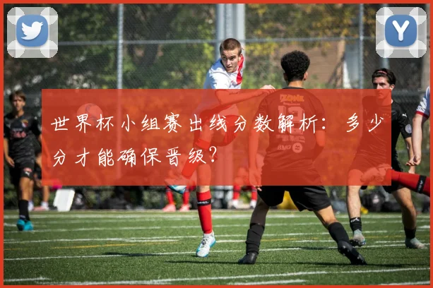 世界杯小组赛出线分数解析：多少分才能确保晋级？