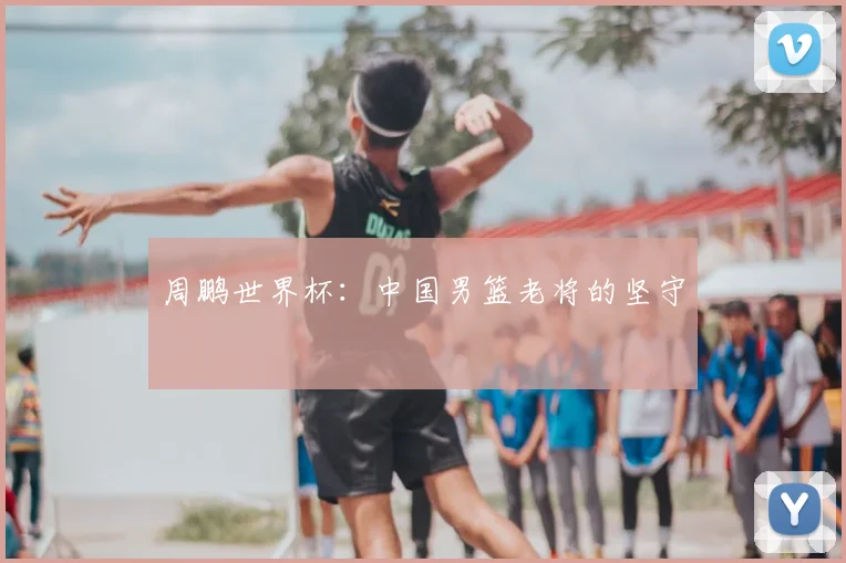 周鹏世界杯：中国男篮老将的坚守