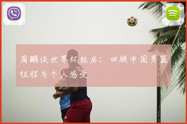 周鹏谈世界杯经历：回顾中国男篮征程与个人感受