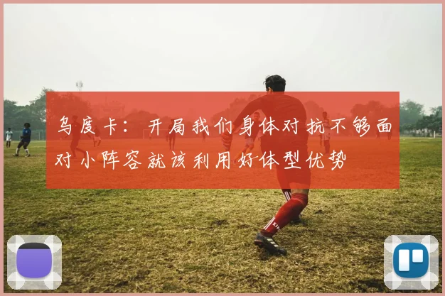乌度卡：开局我们身体对抗不够面对小阵容就该利用好体型优势