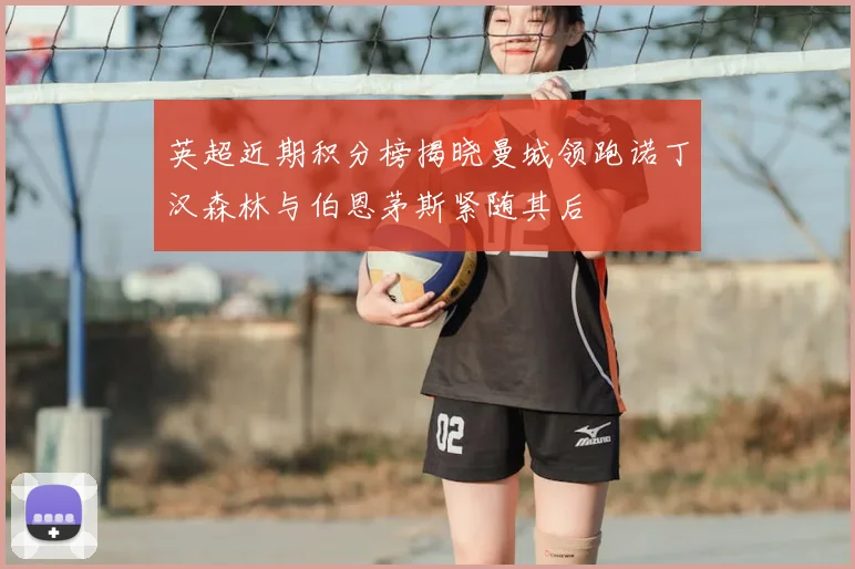 英超近期积分榜揭晓曼城领跑诺丁汉森林与伯恩茅斯紧随其后