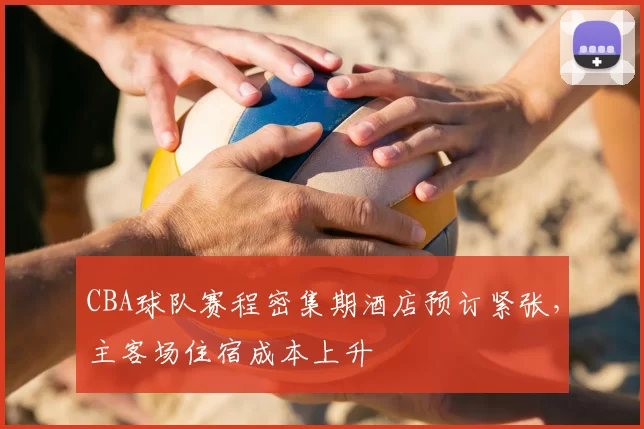 CBA球队赛程密集期酒店预订紧张,主客场住宿成本上升