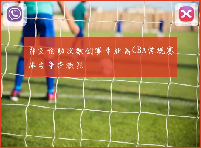 郭艾伦助攻数创赛季新高CBA常规赛排名争夺激烈