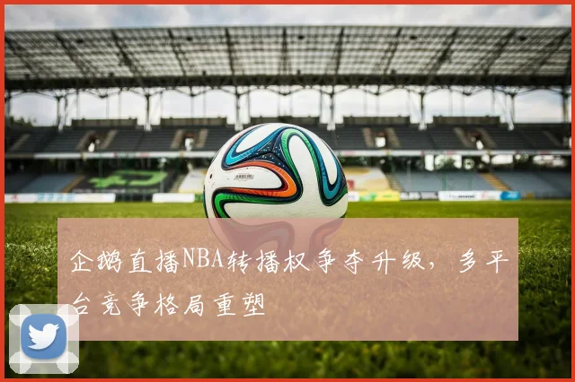 企鹅直播NBA转播权争夺升级，多平台竞争格局重塑