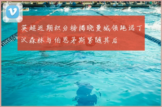 英超近期积分榜揭晓曼城领跑诺丁汉森林与伯恩茅斯紧随其后