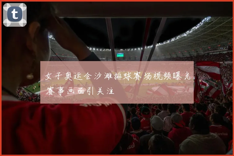 女子奥运会沙滩排球赛场视频曝光 赛事画面引关注