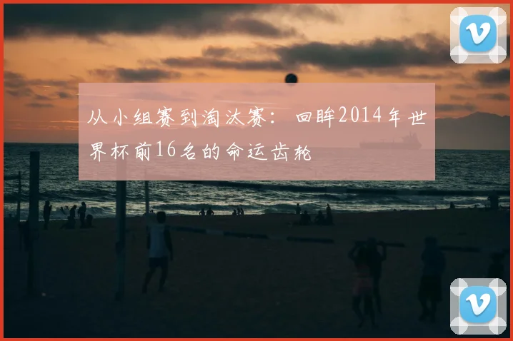 从小组赛到淘汰赛：回眸2014年世界杯前16名的命运齿轮