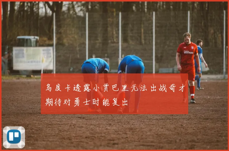 乌度卡透露小贾巴里无法出战奇才期待对勇士时能复出