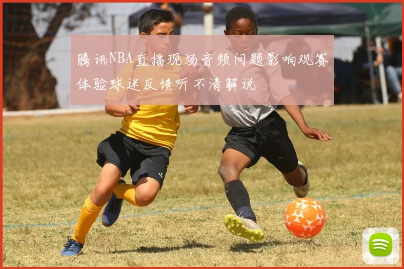 腾讯NBA直播现场音频问题影响观赛体验球迷反馈听不清解说