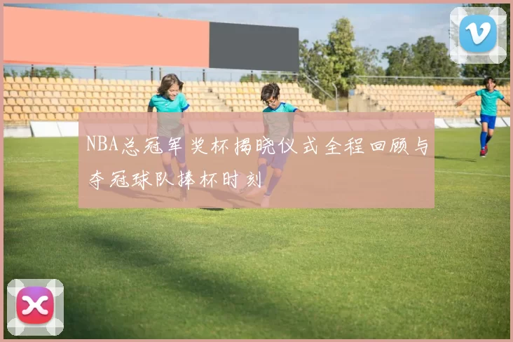 NBA总冠军奖杯揭晓仪式全程回顾与夺冠球队捧杯时刻