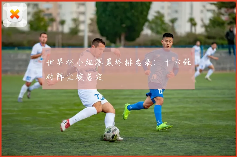 世界杯小组赛最终排名表：十六强对阵尘埃落定