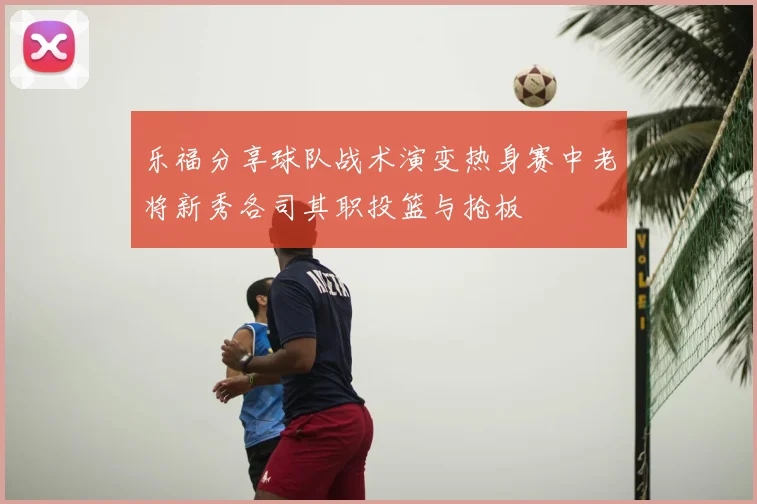 乐福分享球队战术演变热身赛中老将新秀各司其职投篮与抢板