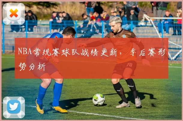 NBA常规赛球队战绩更新,季后赛形势分析