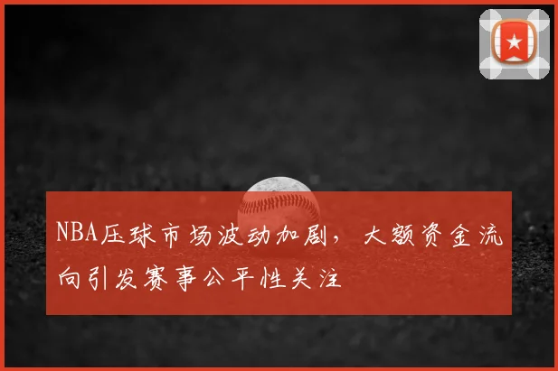 NBA压球市场波动加剧，大额资金流向引发赛事公平性关注