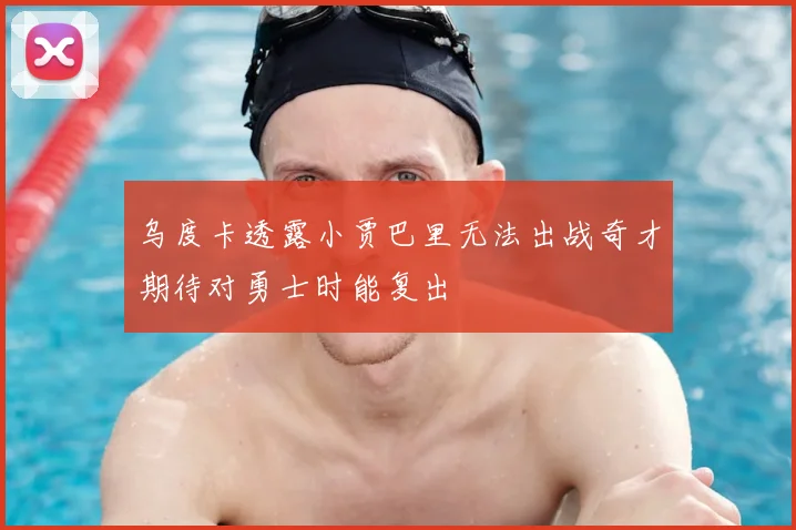 乌度卡透露小贾巴里无法出战奇才期待对勇士时能复出
