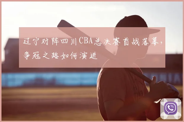 辽宁对阵四川CBA总决赛首战落幕，争冠之路如何演进