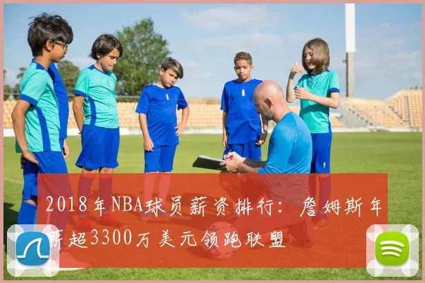 2018年NBA球员薪资排行:詹姆斯年薪超3300万美元领跑联盟