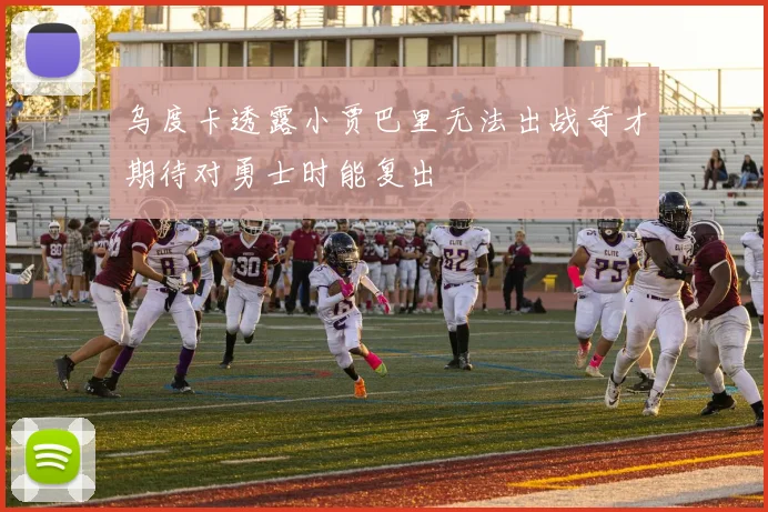 乌度卡透露小贾巴里无法出战奇才期待对勇士时能复出