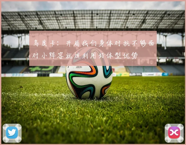乌度卡：开局我们身体对抗不够面对小阵容就该利用好体型优势