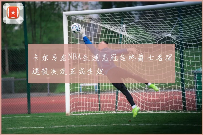 卡尔马龙NBA生涯无冠告终爵士名宿退役决定正式生效