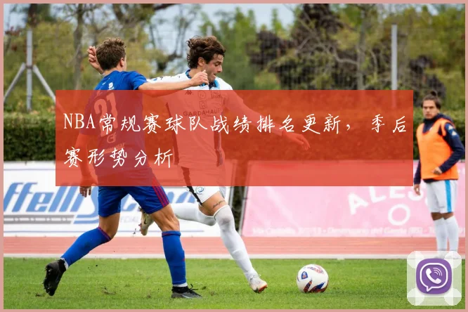 NBA常规赛球队战绩排名更新，季后赛形势分析