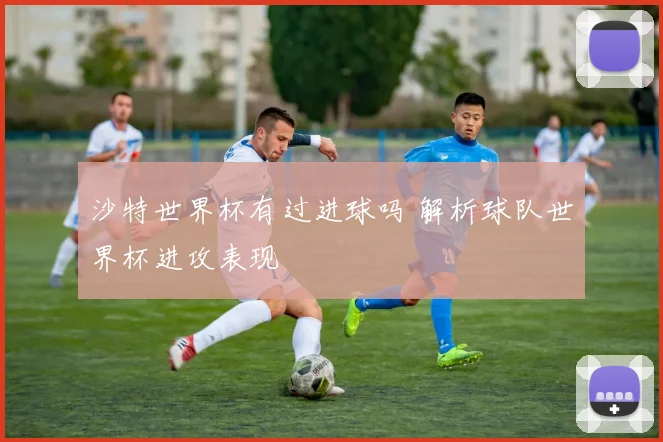 沙特世界杯有过进球吗 解析球队世界杯进攻表现