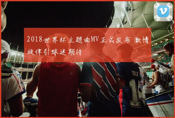 2018世界杯主题曲MV正式发布 激情旋律引球迷期待
