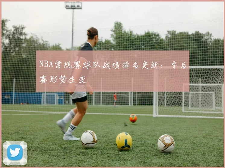 NBA常规赛球队战绩排名更新,季后赛形势生变