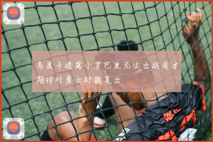 乌度卡透露小贾巴里无法出战奇才期待对勇士时能复出