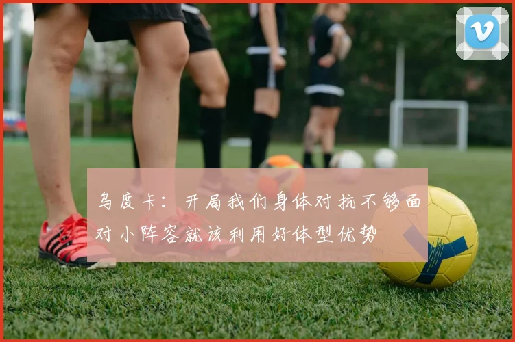 乌度卡：开局我们身体对抗不够面对小阵容就该利用好体型优势