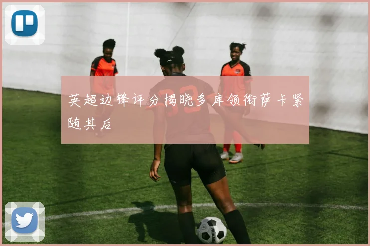 英超边锋评分揭晓多库领衔萨卡紧随其后