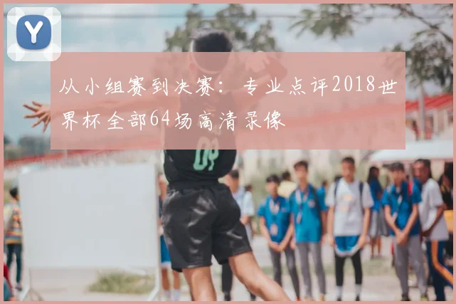 从小组赛到决赛：专业点评2018世界杯全部64场高清录像