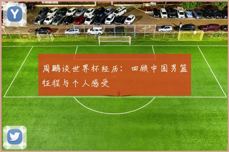 周鹏谈世界杯经历：回顾中国男篮征程与个人感受