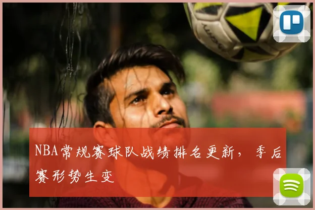 NBA常规赛球队战绩排名更新，季后赛形势生变