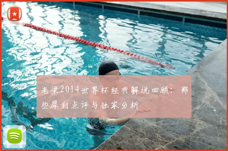老梁2014世界杯经典解说回顾：那些犀利点评与独家分析