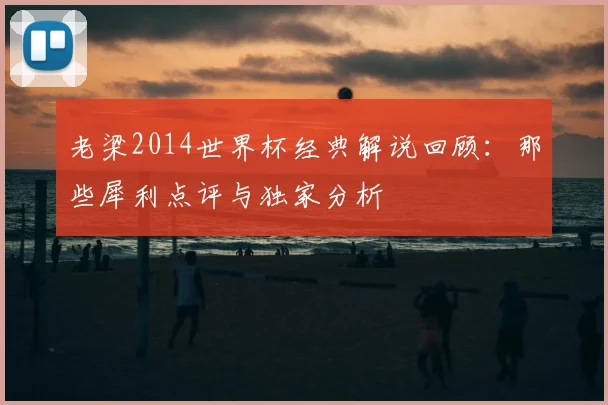 老梁2014世界杯经典解说回顾：那些犀利点评与独家分析