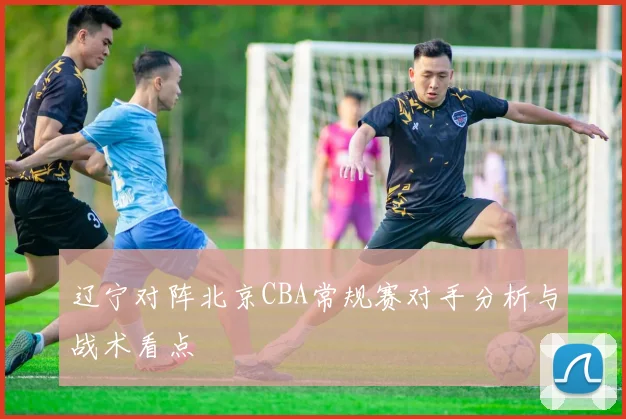 辽宁对阵北京CBA常规赛对手分析与战术看点