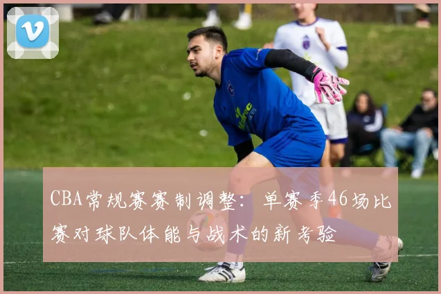 CBA常规赛赛制调整：单赛季46场比赛对球队体能与战术的新考验