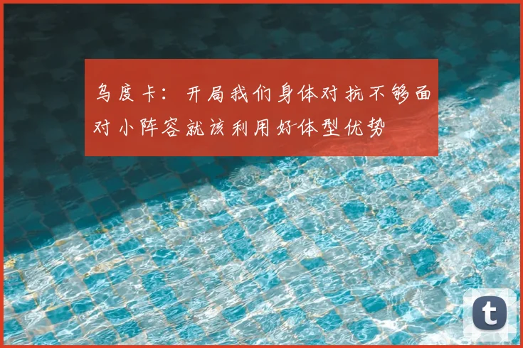乌度卡：开局我们身体对抗不够面对小阵容就该利用好体型优势