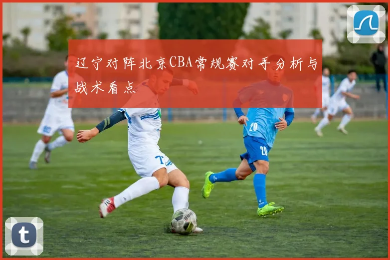 辽宁对阵北京CBA常规赛对手分析与战术看点