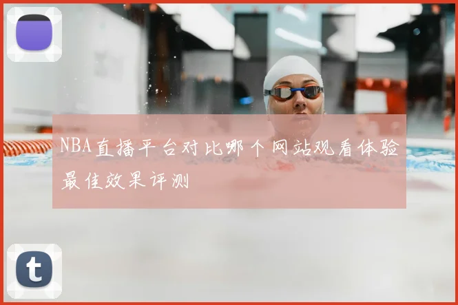 NBA直播平台对比哪个网站观看体验最佳效果评测