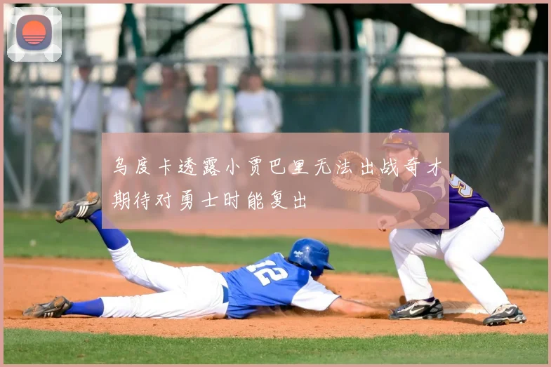 乌度卡透露小贾巴里无法出战奇才期待对勇士时能复出