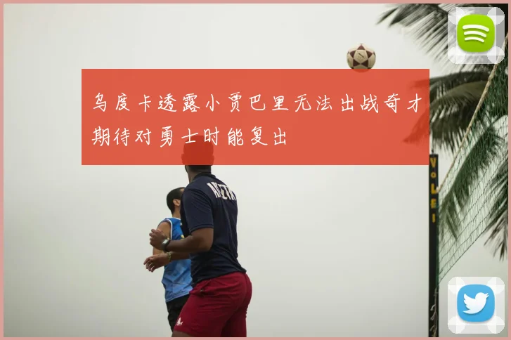乌度卡透露小贾巴里无法出战奇才期待对勇士时能复出